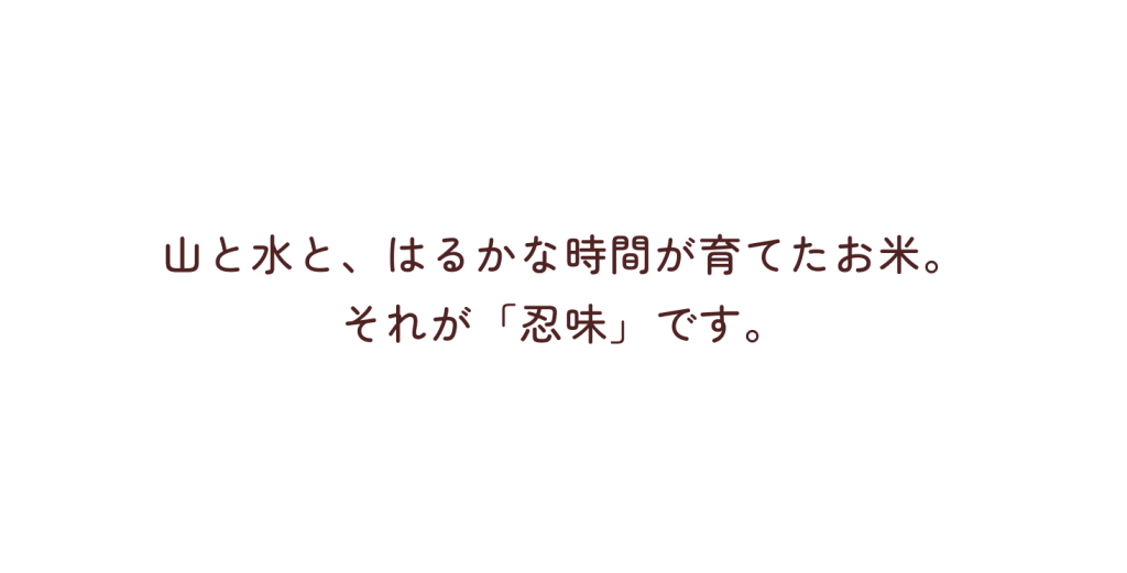 山と水と、はるかな時間が育てたお米。それが「忍味」です。