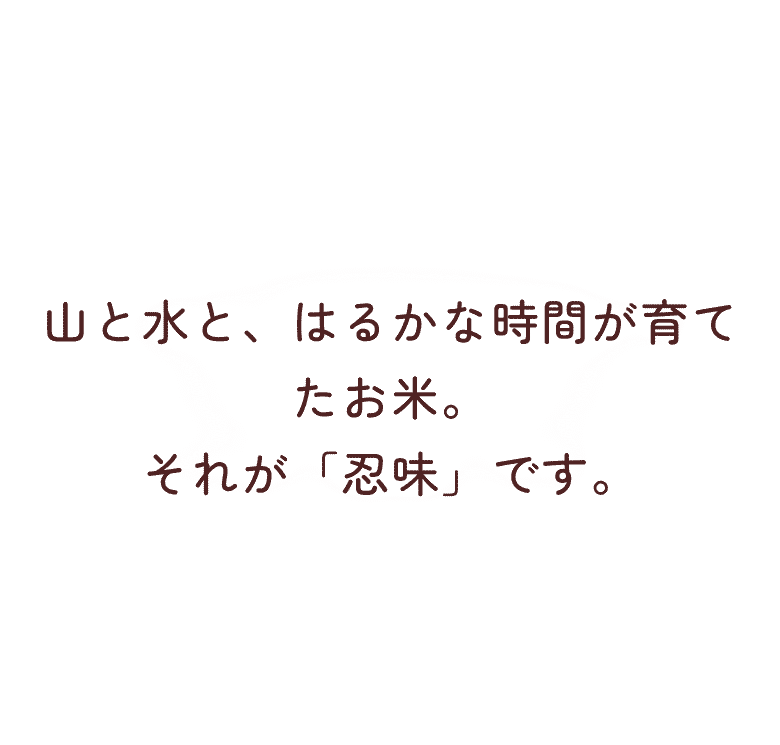 山と水と、はるかな時間が育てたお米。それが「忍味」です。